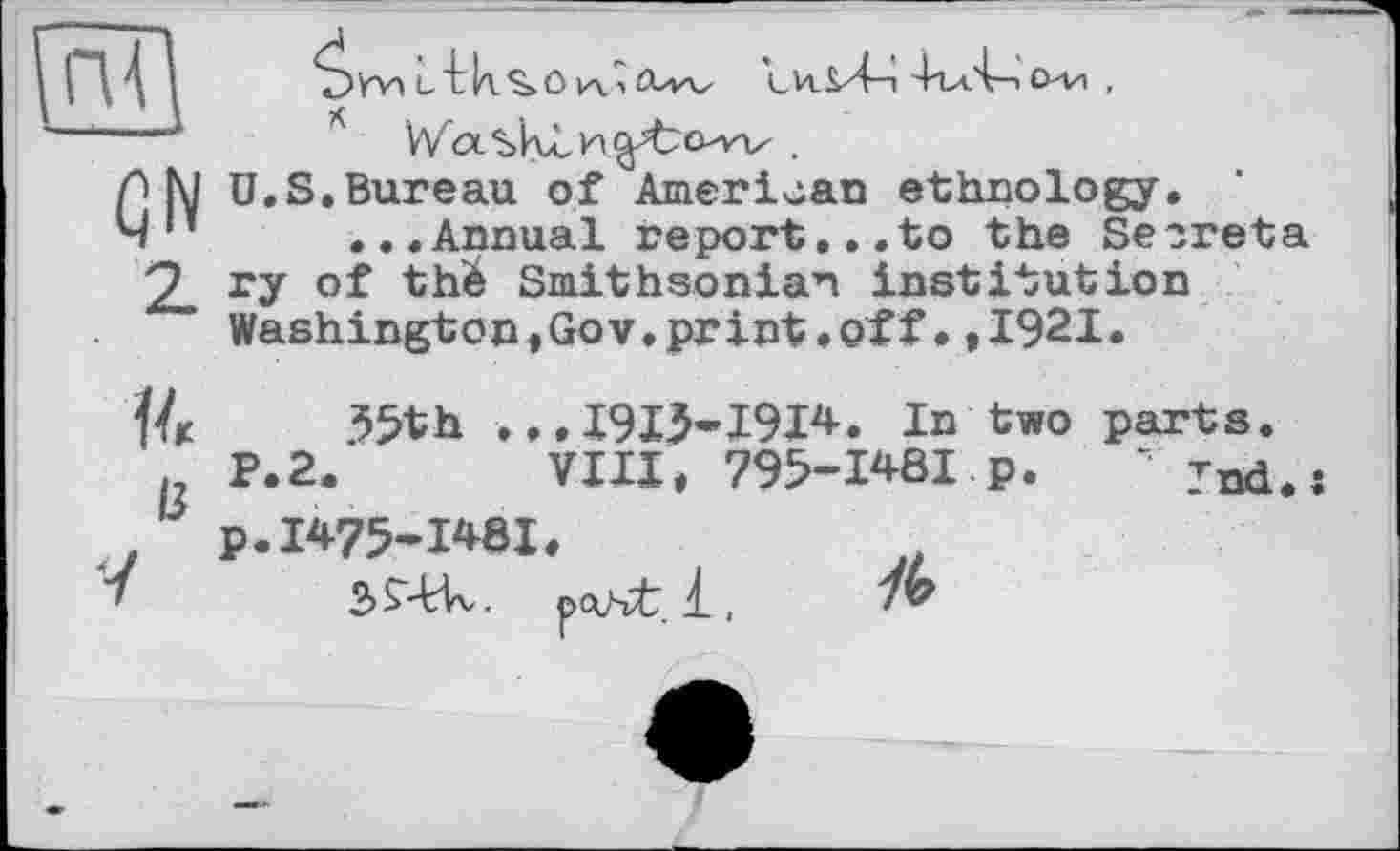 ﻿GN
2
c'Lks.OiA.1 ttw	4гл4—іo-vi ,
* V/ocsklH^bow .
U.S.Bureau of American ethnology.
...Annual report...to the Secreta ry of thé Smithsonian institution Washington,Gov.print » off• *1921.
{4 35th ...1913-1914. In two parts.
. P.2.	VIII, 795-1481 p. “ Tnd.s
, p.1475-1481.
2>£44v. fxvvt.l, 7b